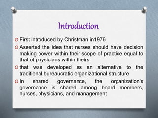O First introduced by Christman in1976
O Asserted the idea that nurses should have decision
making power within their scope of practice equal to
that of physicians within theirs.
O that was developed as an alternative to the
traditional bureaucratic organizational structure
O In shared governance, the organization's
governance is shared among board members,
nurses, physicians, and management
Introduction
 
