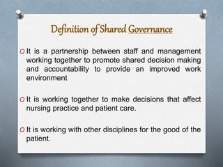 O It is a partnership between staff and management
working together to promote shared decision making
and accountability to provide an improved work
environment
O It is working together to make decisions that affect
nursing practice and patient care.
O It is working with other disciplines for the good of the
patient.
Definition of Shared Governance
 