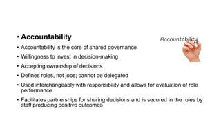 • Accountability
• Accountability is the core of shared governance
• Willingness to invest in decision-making
• Accepting ownership of decisions
• Defines roles, not jobs; cannot be delegated
• Used interchangeably with responsibility and allows for evaluation of role
performance
• Facilitates partnerships for sharing decisions and is secured in the roles by
staff producing positive outcomes
 