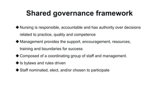 Shared governance framework
Nursing is responsible, accountable and has authority over decisions
related to practice, quality and competence
Management provides the support, encouragement, resources,
training and boundaries for success
Composed of a coordinating group of staff and management.
Is bylaws and rules driven
Staff nominated, elect, and/or chosen to participate
 