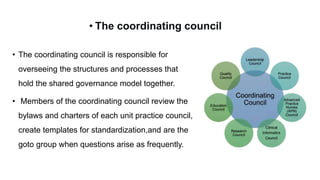 • The coordinating council is responsible for
overseeing the structures and processes that
hold the shared governance model together.
• Members of the coordinating council review the
bylaws and charters of each unit practice council,
create templates for standardization,and are the
goto group when questions arise as frequently.
• The coordinating council
 