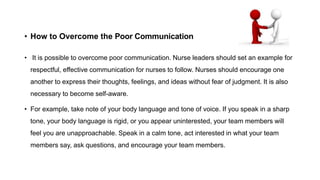 • How to Overcome the Poor Communication
• It is possible to overcome poor communication. Nurse leaders should set an example for
respectful, effective communication for nurses to follow. Nurses should encourage one
another to express their thoughts, feelings, and ideas without fear of judgment. It is also
necessary to become self-aware.
• For example, take note of your body language and tone of voice. If you speak in a sharp
tone, your body language is rigid, or you appear uninterested, your team members will
feel you are unapproachable. Speak in a calm tone, act interested in what your team
members say, ask questions, and encourage your team members.
 