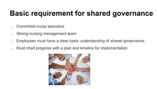 Basic requirement for shared governance
 Committed nurse executive
 Strong nursing management team
 Employees must have a clear basic understanding of shared governance.
 Must chart progress with a plan and timeline for implementation
 