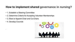 How to implement shared governance in nursing?
• 1. Establish a Steering Committee
• 2. Determine Criteria for Accepting Volunteer Memberships
• 3. Elect or Appoint Chair and Co-Chairs
• 4. Develop Councils
•
 