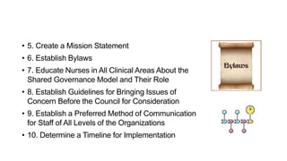 • 5. Create a Mission Statement
• 6. Establish Bylaws
• 7. Educate Nurses in All Clinical Areas About the
Shared Governance Model and Their Role
• 8. Establish Guidelines for Bringing Issues of
Concern Before the Council for Consideration
• 9. Establish a Preferred Method of Communication
for Staff of All Levels of the Organizations
• 10. Determine a Timeline for Implementation
 