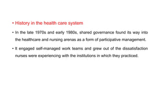 • History in the health care system
• In the late 1970s and early 1980s, shared governance found its way into
the healthcare and nursing arenas as a form of participative management.
• lt engaged self-managed work teams and grew out of the dissatisfaction
nurses were experiencing with the institutions in which they practiced.
 