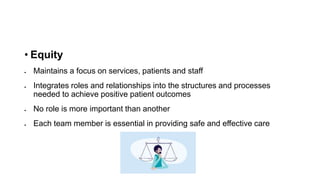 • Equity
 Maintains a focus on services, patients and staff
 Integrates roles and relationships into the structures and processes
needed to achieve positive patient outcomes
 No role is more important than another
 Each team member is essential in providing safe and effective care
 