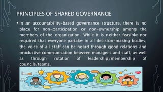 PRINCIPLES OF SHARED GOVERNANCE
• In an accountability-based governance structure, there is no
place for non-participation or non-ownership among the
members of the organization. While it is neither feasible nor
required that everyone partake in all decision-making bodies,
the voice of all staff can be heard through good relations and
productive communication between managers and staff, as well
as through rotation of leadership/membership of
councils/teams.
 