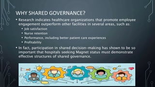 WHY SHARED GOVERNANCE?
• Research indicates healthcare organizations that promote employee
engagement outperform other facilities in several areas, such as:
• Job satisfaction
• Nurse retention
• Performance, including better patient care experiences
• Profitability
• In fact, participation in shared decision-making has shown to be so
important that hospitals seeking Magnet status must demonstrate
effective structures of shared governance.
 