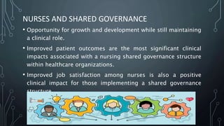 NURSES AND SHARED GOVERNANCE
• Opportunity for growth and development while still maintaining
a clinical role.
• Improved patient outcomes are the most significant clinical
impacts associated with a nursing shared governance structure
within healthcare organizations.
• Improved job satisfaction among nurses is also a positive
clinical impact for those implementing a shared governance
structure.
 