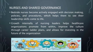NURSES AND SHARED GOVERNANCE
• Bedside nurses become actively engaged with decision making,
policies, and procedures, which helps them to see their
leadership skills come to life.
• Growth internally of nursing leaders helps healthcare
organizations promote from within, improve the culture
through career ladder plans, and allows for investing in the
future of the organization
 