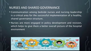 NURSES AND SHARED GOVERNANCE
• Communication among bedside nurses and nursing leadership
is a critical area for the successful implementation of a healthy,
shared governance structure.
• Nurses are more engaged in policy development and revision,
which helps to give them a better overall picture of the hospital
environment
 