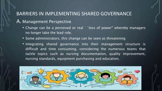 BARRIERS IN IMPLEMENTING SHARED GOVERNANCE
A. Management Perspective
• Change can be a perceived or real ``loss of power'' whereby managers
no longer take the lead role.
• Some administrators, this change can be seen as threatening
• Integrating shared governance into their management structure is
difficult and time consuming, considering the numerous teams that
tackle topics such as nursing documentation, quality improvement,
nursing standards, equipment purchasing and education.
 