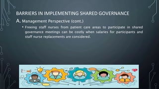 BARRIERS IN IMPLEMENTING SHARED GOVERNANCE
A. Management Perspective (cont.)
• Freeing staff nurses from patient care areas to participate in shared
governance meetings can be costly when salaries for participants and
staff nurse replacements are considered.
 