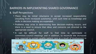 BARRIERS IN IMPLEMENTING SHARED GOVERNANCE
B. Staff Perspectives
• There may be initial reluctance to accept increased responsibility
(resulting from increased autonomy), until such time as knowledge and
skills in decision making are expanded.
• Problems may arise in determining how decision-making occurs, and
there is a need to ensure that ideas and concerns are directed to the
appropriate council.
• It can be difficult for staff to find time to participate in
committee/council meetings and in addition, to reconcile the increased
time required to sustain quality patient care as a result of involvement in
new management tasks
 