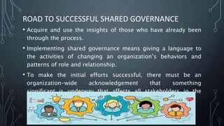 ROAD TO SUCCESSFUL SHARED GOVERNANCE
• Acquire and use the insights of those who have already been
through the process.
• Implementing shared governance means giving a language to
the activities of changing an organization’s behaviors and
patterns of role and relationship.
• To make the initial efforts successful, there must be an
organization-wide acknowledgement that something
significant is underway that affects all stakeholders in the
system.
 