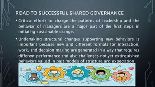 ROAD TO SUCCESSFUL SHARED GOVERNANCE
• Critical efforts to change the patterns of leadership and the
behavior of managers are a major part of the first steps in
initiating sustainable change.
• Undertaking structural changes supporting new behaviors is
important because new and different formats for interaction,
work, and decision making are generated in a way that requires
different performance and also challenges not yet extinguished
behaviors valued in past models of structure and expectation
 
