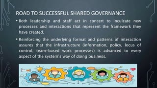 ROAD TO SUCCESSFUL SHARED GOVERNANCE
• Both leadership and staff act in concert to inculcate new
processes and interactions that represent the framework they
have created.
• Reinforcing the underlying format and patterns of interaction
assures that the infrastructure (information, policy, locus of
control, team-based work processes) is advanced to every
aspect of the system’s way of doing business.
 