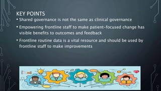 KEY POINTS
• Shared governance is not the same as clinical governance
• Empowering frontline staff to make patient-focused change has
visible benefits to outcomes and feedback
• Frontline routine data is a vital resource and should be used by
frontline staff to make improvements
 