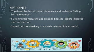 KEY POINTS
• Top-heavy leadership results in nurses and midwives feeling
less autonomous
• Flattening the hierarchy and creating bedside leaders improves
staff satisfaction
• Shared decision-making is not only relevant, it is essential.
 