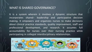 WHAT IS SHARED GOVERNANCE?
It is a system wherein it involves a dynamic structure that
incorporates shared- leadership and participative decision
making. It empowers and organizes nurses to make decisions
about clinical practice standards, quality improvement, staff and
professional development, and research. It assumes full
accountability for nurses over their nursing practice while
participating in collegial interdisciplinary relationships.
 