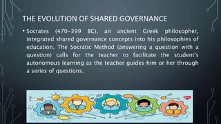 THE EVOLUTION OF SHARED GOVERNANCE
• Socrates (470-399 BC), an ancient Greek philosopher,
integrated shared governance concepts into his philosophies of
education. The Socratic Method (answering a question with a
question) calls for the teacher to facilitate the student's
autonomous learning as the teacher guides him or her through
a series of questions.
 