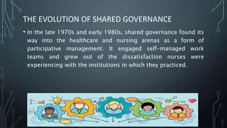 THE EVOLUTION OF SHARED GOVERNANCE
• In the late 1970s and early 1980s, shared governance found its
way into the healthcare and nursing arenas as a form of
participative management. It engaged self-managed work
teams and grew out of the dissatisfaction nurses were
experiencing with the institutions in which they practiced.
 