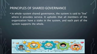 PRINCIPLES OF SHARED GOVERNANCE
• In whole-system shared governance, the system is said to "live"
where it provides service. It upholds that all members of the
organization have a stake in the system, and each part of the
system supports the whole.
 