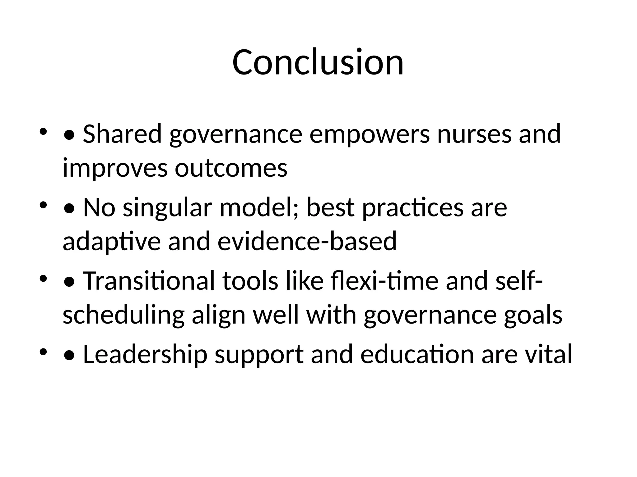 Conclusion
• • Shared governance empowers nurses and
improves outcomes
• • No singular model; best practices are
adaptive and evidence-based
• • Transitional tools like flexi-time and self-
scheduling align well with governance goals
• • Leadership support and education are vital
 