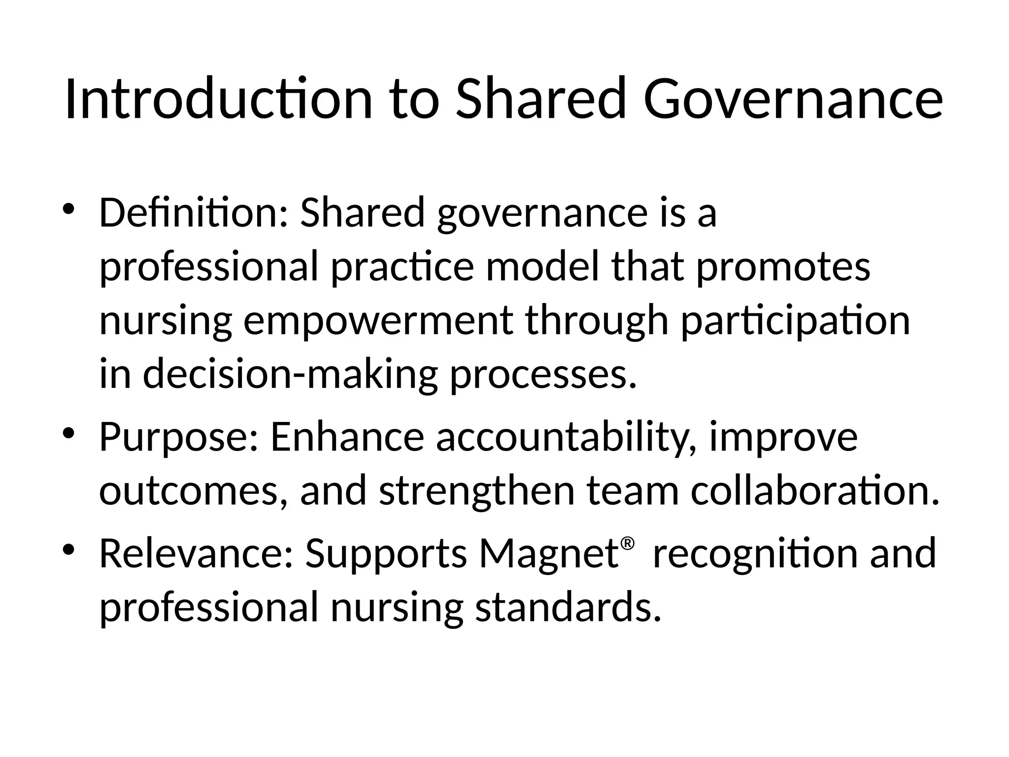 Introduction to Shared Governance
• Definition: Shared governance is a
professional practice model that promotes
nursing empowerment through participation
in decision-making processes.
• Purpose: Enhance accountability, improve
outcomes, and strengthen team collaboration.
• Relevance: Supports Magnet® recognition and
professional nursing standards.
 