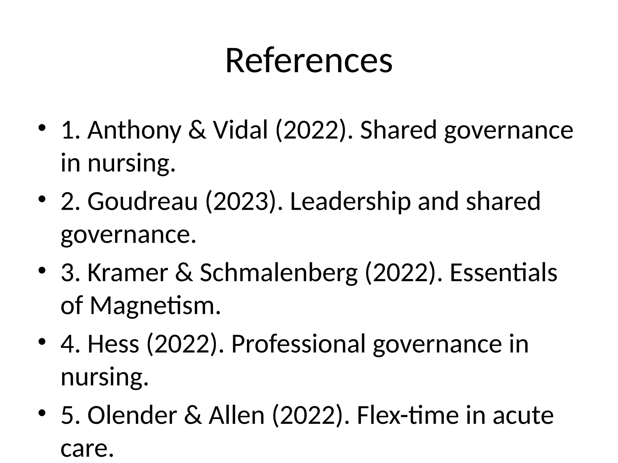 References
• 1. Anthony & Vidal (2022). Shared governance
in nursing.
• 2. Goudreau (2023). Leadership and shared
governance.
• 3. Kramer & Schmalenberg (2022). Essentials
of Magnetism.
• 4. Hess (2022). Professional governance in
nursing.
• 5. Olender & Allen (2022). Flex-time in acute
care.
 