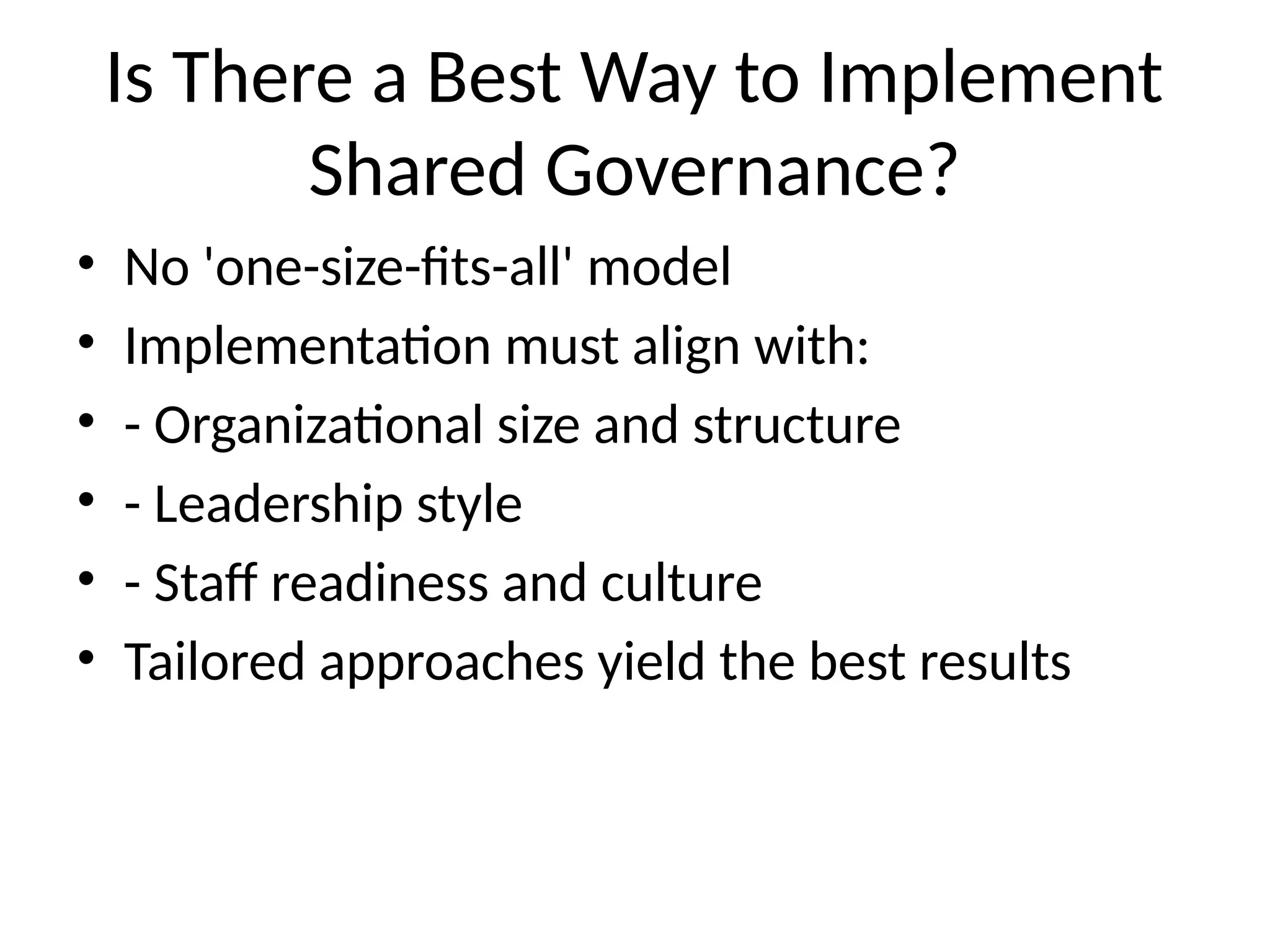 Is There a Best Way to Implement
Shared Governance?
• No 'one-size-fits-all' model
• Implementation must align with:
• - Organizational size and structure
• - Leadership style
• - Staff readiness and culture
• Tailored approaches yield the best results
 
