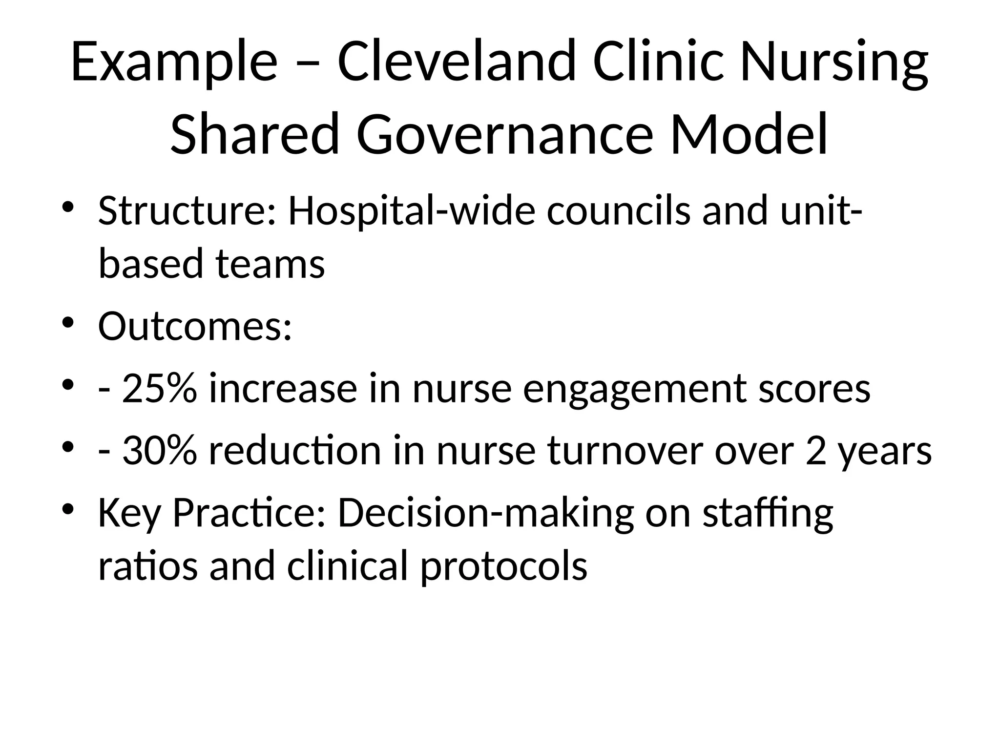 Example – Cleveland Clinic Nursing
Shared Governance Model
• Structure: Hospital-wide councils and unit-
based teams
• Outcomes:
• - 25% increase in nurse engagement scores
• - 30% reduction in nurse turnover over 2 years
• Key Practice: Decision-making on staffing
ratios and clinical protocols
 