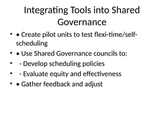 Integrating Tools into Shared
Governance
• • Create pilot units to test flexi-time/self-
scheduling
• • Use Shared Governance councils to:
• - Develop scheduling policies
• - Evaluate equity and effectiveness
• • Gather feedback and adjust
 