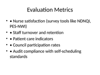 Evaluation Metrics
• • Nurse satisfaction (survey tools like NDNQI,
PES-NWI)
• • Staff turnover and retention
• • Patient care indicators
• • Council participation rates
• • Audit compliance with self-scheduling
standards
 