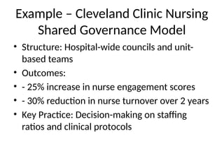 Example – Cleveland Clinic Nursing
Shared Governance Model
• Structure: Hospital-wide councils and unit-
based teams
• Outcomes:
• - 25% increase in nurse engagement scores
• - 30% reduction in nurse turnover over 2 years
• Key Practice: Decision-making on staffing
ratios and clinical protocols
 