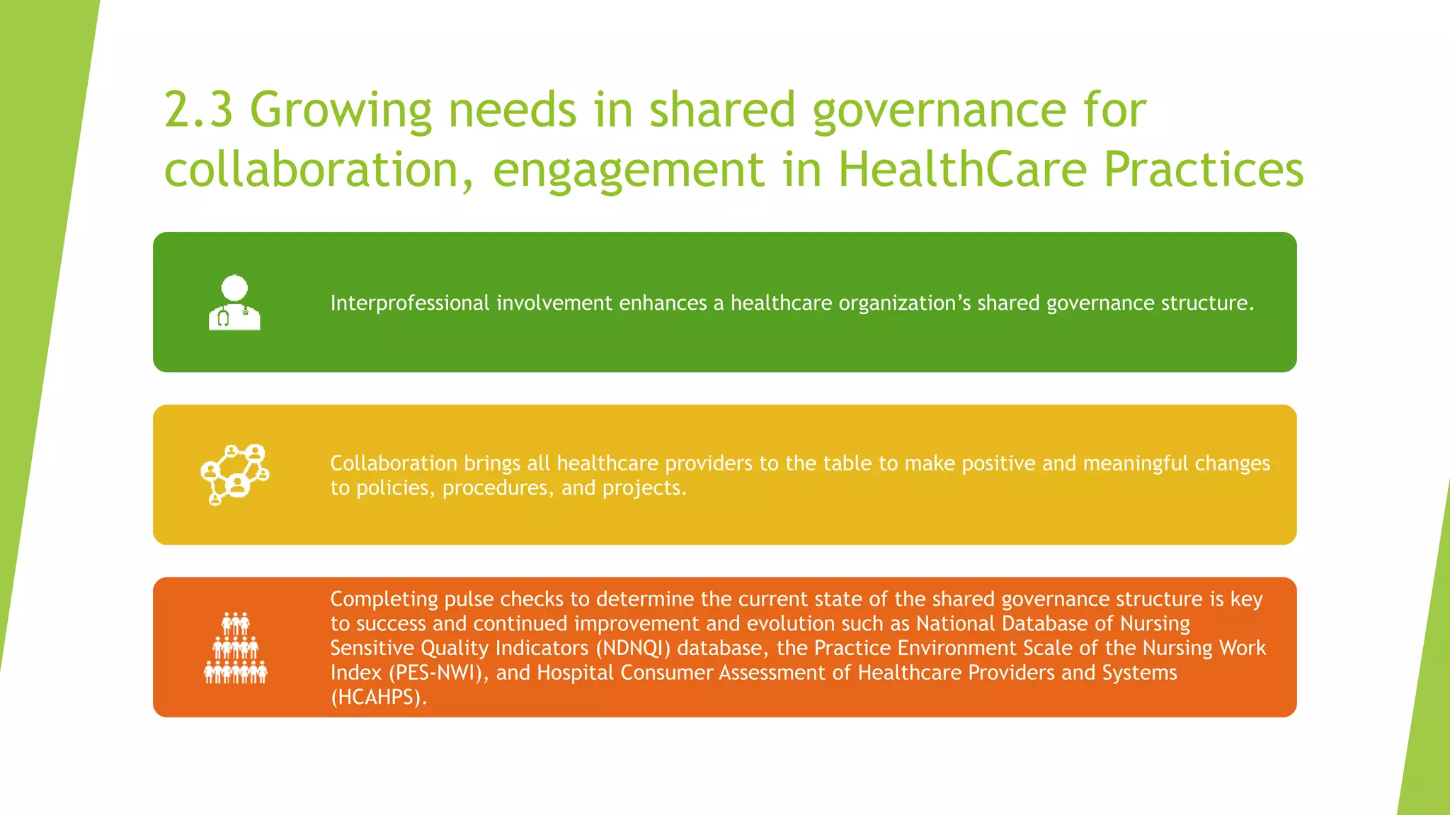 2.3 Growing needs in shared governance for
collaboration, engagement in HealthCare Practices
Interprofessional involvement enhances a healthcare organization’s shared governance structure.
Collaboration brings all healthcare providers to the table to make positive and meaningful changes
to policies, procedures, and projects.
Completing pulse checks to determine the current state of the shared governance structure is key
to success and continued improvement and evolution such as National Database of Nursing
Sensitive Quality Indicators (NDNQI) database, the Practice Environment Scale of the Nursing Work
Index (PES-NWI), and Hospital Consumer Assessment of Healthcare Providers and Systems
(HCAHPS).
 