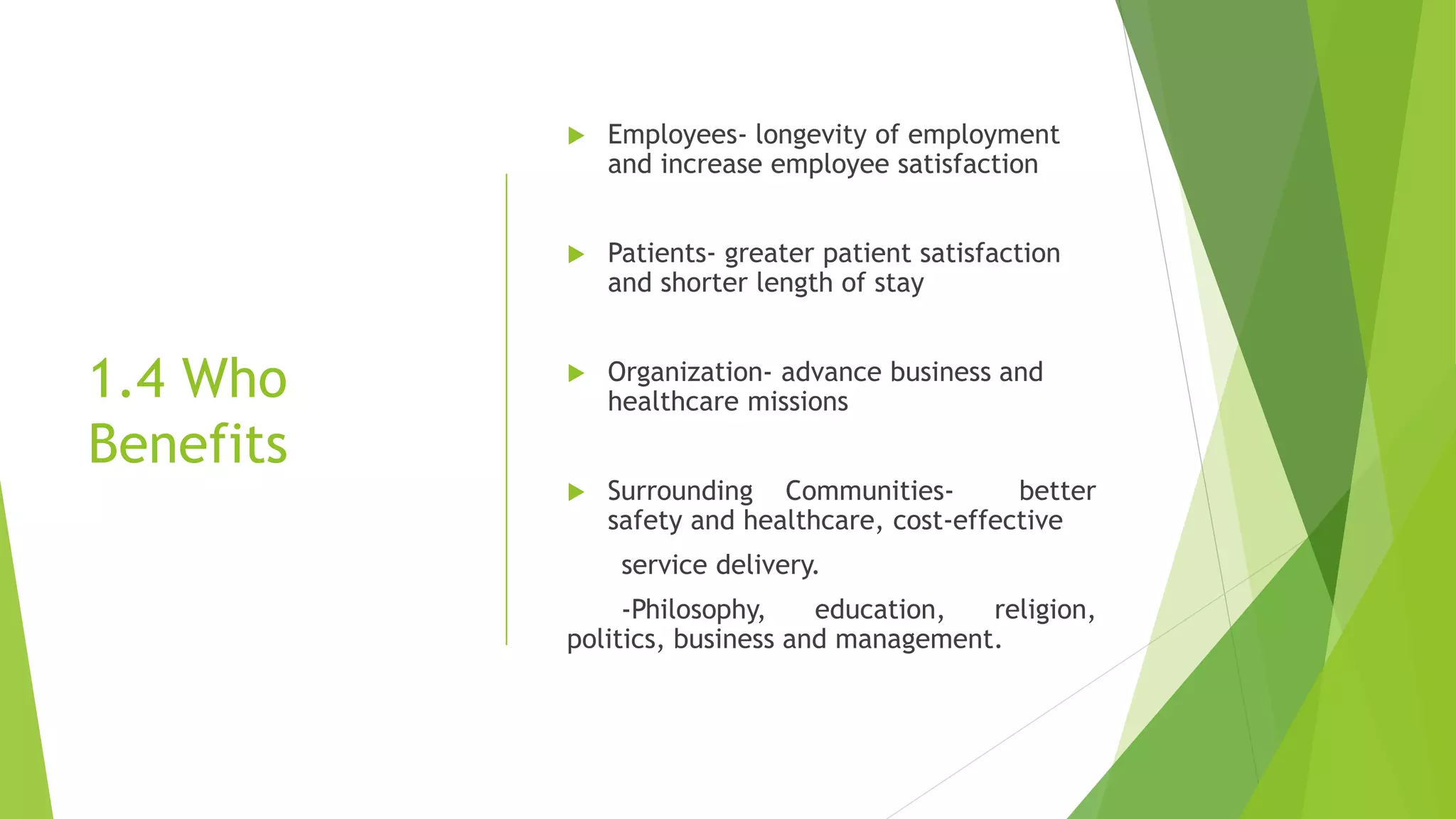 1.4 Who
Benefits
 Employees- longevity of employment
and increase employee satisfaction
 Patients- greater patient satisfaction
and shorter length of stay
 Organization- advance business and
healthcare missions
 Surrounding Communities- better
safety and healthcare, cost-effective
service delivery.
-Philosophy, education, religion,
politics, business and management.
 