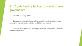 2.1 Contributing factors towards shared
governance
 Late 1970s and early 1980s:
-Due to growing dissatisfaction of nurses with their institution, shared
governance was introduced into the healthcare and nursing.
-They started to use it as a form of participative management, using self
manage work teams.
 