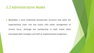 3.2 Administrative Model
 Resembles a more traditional bureaucratic structure that splits the
organizational chart into two tracks with either management of
clinical focus, although the membership in both tracks often
encompass both managers and staff as implementation progresses.
 
