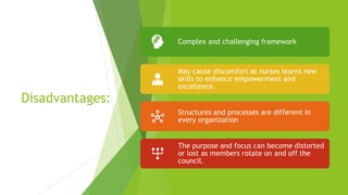 Disadvantages:
Complex and challenging framework
May cause discomfort as nurses learns new
skills to enhance empowerment and
excellence.
Structures and processes are different in
every organization
The purpose and focus can become distorted
or lost as members rotate on and off the
council.
 