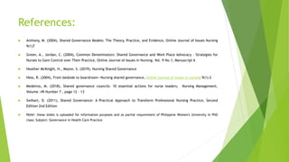 References:
 Anthony, M. (2004), Shared Governance Models: The Theory, Practice, and Evidence, Online Journal of Issues Nursing
9(1)7
 Green, A., Jordan, C. (2004), Common Denominators: Shared Governance and Work Place Advocacy – Strategies for
Nurses to Gain Control over Their Practice, Online Journal of Issues in Nursing. Vol. 9 No.1, Manuscript 6
 Heather McKnight, H., Moore, S. (2019), Nursing Shared Governance
 Hess, R. (2004), From bedside to boardroom—Nursing shared governance, Online journal of issues in nursing 9(1):2
 Medeiros, M. (2018), Shared governance councils: 10 essential actions for nurse leaders, Nursing Management,
Volume :49 Number 7 , page 12 – 13
 Swihart, D. (2011), Shared Governance: A Practical Approach to Transform Professional Nursing Practice, Second
Edition 2nd Edition
 Note: these slides is uploaded for information purposes and as partial requirement of Philippine Women's University in PhD
class; Subject: Governance in Health Care Practice
 