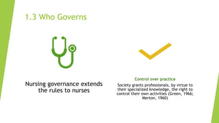 1.3 Who Governs
Nursing governance extends
the rules to nurses
Control over practice
Society grants professionals, by virtue to
their specialized knowledge, the right to
control their own activities (Green, 1966;
Merton, 1960)
 