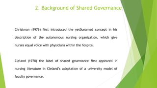 2. Background of Shared Governance
Christman (1976) first introduced the yet0unamed concept in his
description of the autonomous nursing organization, which give
nurses equal voice with physicians within the hospital
Cleland (1978) the label of shared governance first appeared in
nursing literature in Cleland’s adaptation of a university model of
faculty governance.
 