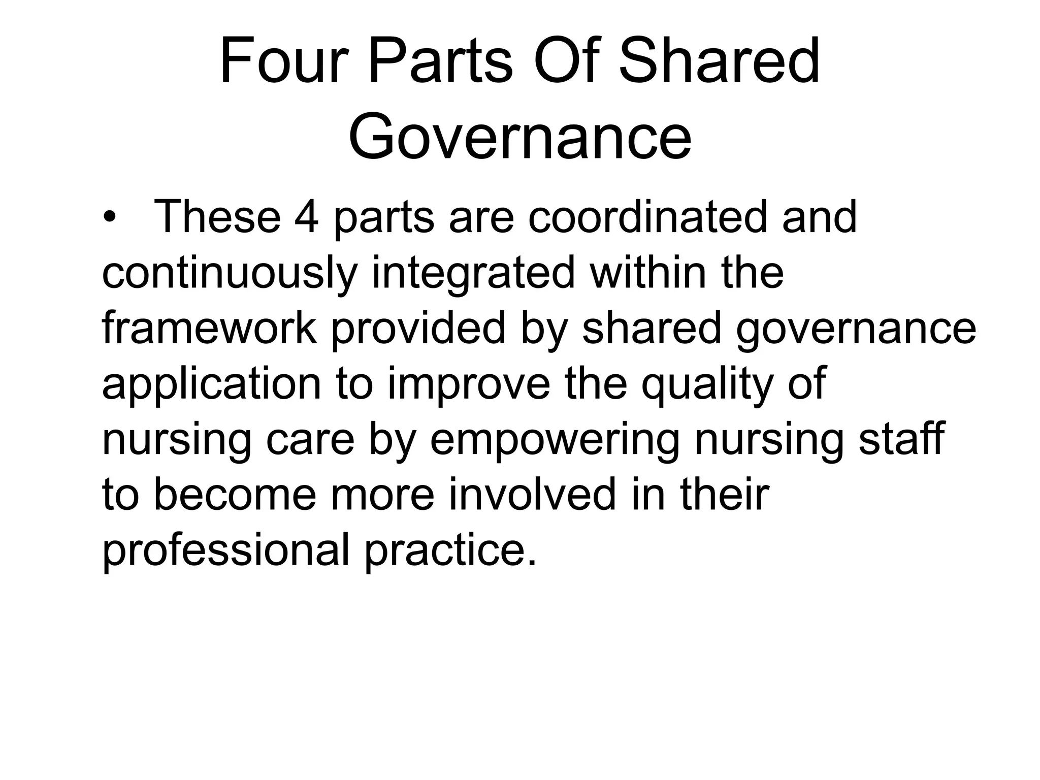 Four Parts Of Shared
Governance
• These 4 parts are coordinated and
continuously integrated within the
framework provided by shared governance
application to improve the quality of
nursing care by empowering nursing staff
to become more involved in their
professional practice.
 