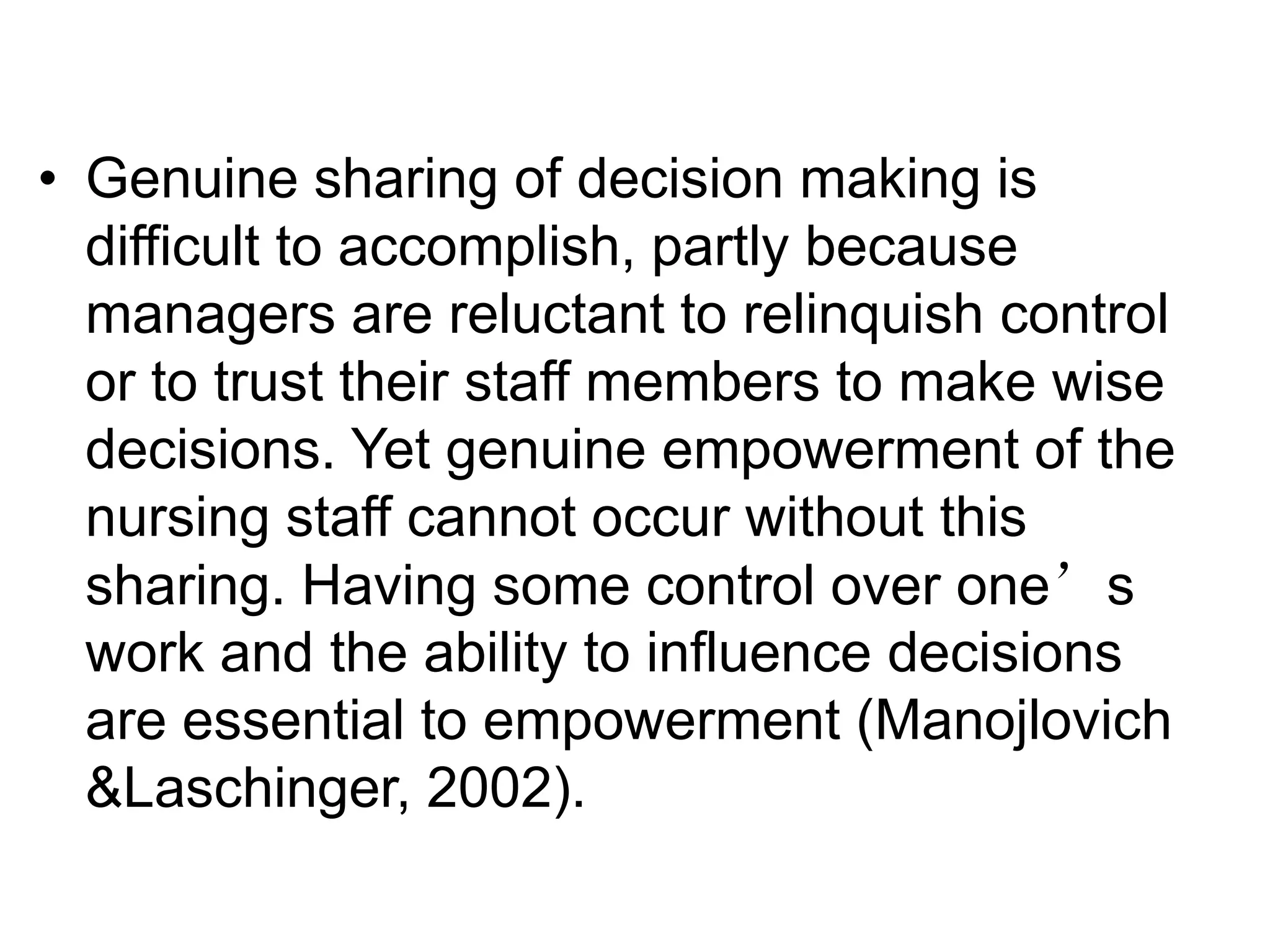 • Genuine sharing of decision making is
difficult to accomplish, partly because
managers are reluctant to relinquish control
or to trust their staff members to make wise
decisions. Yet genuine empowerment of the
nursing staff cannot occur without this
sharing. Having some control over one’s
work and the ability to influence decisions
are essential to empowerment (Manojlovich
&Laschinger, 2002).
 