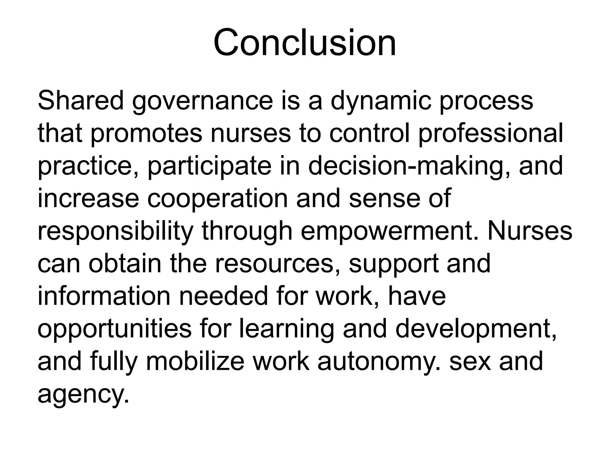 Conclusion
Shared governance is a dynamic process
that promotes nurses to control professional
practice, participate in decision-making, and
increase cooperation and sense of
responsibility through empowerment. Nurses
can obtain the resources, support and
information needed for work, have
opportunities for learning and development,
and fully mobilize work autonomy. sex and
agency.
 