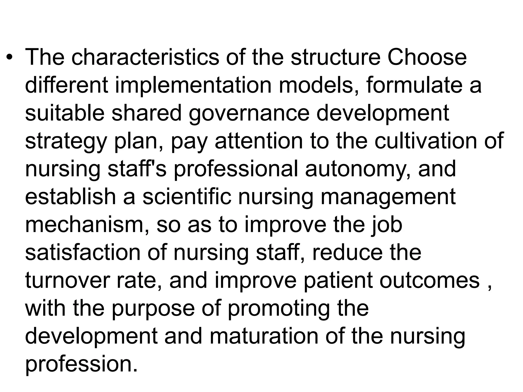 • The characteristics of the structure Choose
different implementation models, formulate a
suitable shared governance development
strategy plan, pay attention to the cultivation of
nursing staff's professional autonomy, and
establish a scientific nursing management
mechanism, so as to improve the job
satisfaction of nursing staff, reduce the
turnover rate, and improve patient outcomes ,
with the purpose of promoting the
development and maturation of the nursing
profession.
 