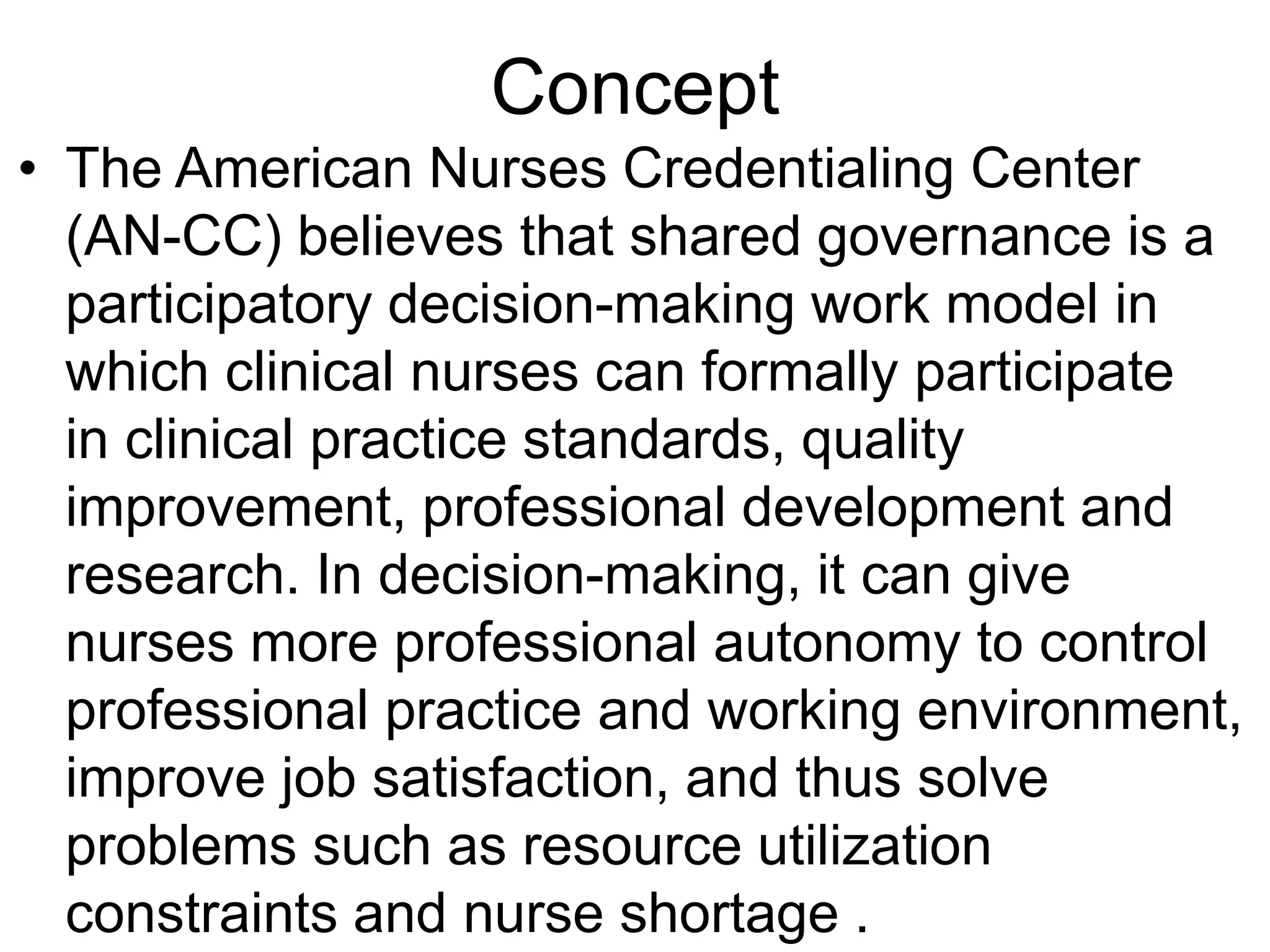 Concept
• The American Nurses Credentialing Center
(AN-CC) believes that shared governance is a
participatory decision-making work model in
which clinical nurses can formally participate
in clinical practice standards, quality
improvement, professional development and
research. In decision-making, it can give
nurses more professional autonomy to control
professional practice and working environment,
improve job satisfaction, and thus solve
problems such as resource utilization
constraints and nurse shortage .
 