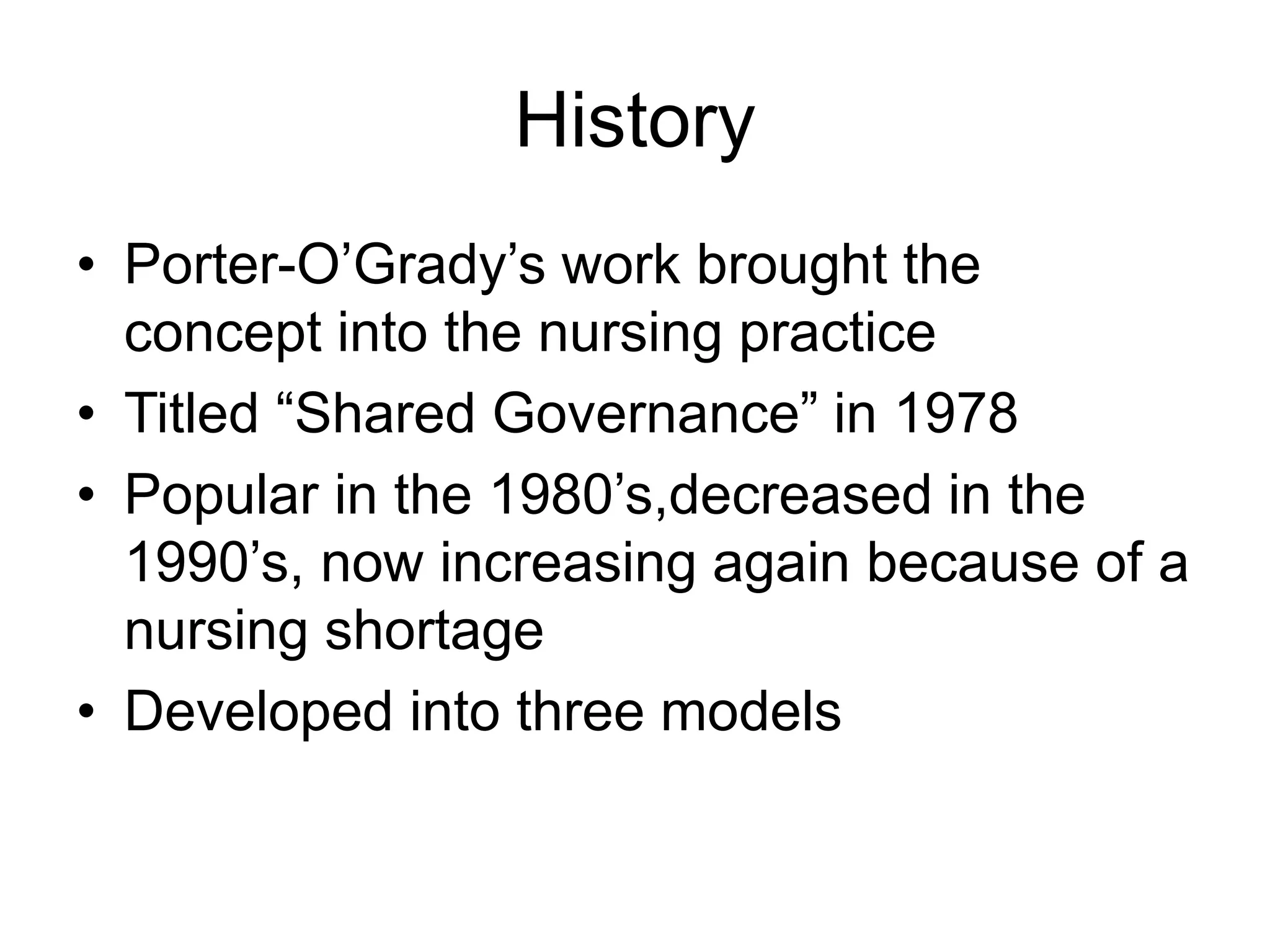 History
• Porter-O’Grady’s work brought the
concept into the nursing practice
• Titled “Shared Governance” in 1978
• Popular in the 1980’s,decreased in the
1990’s, now increasing again because of a
nursing shortage
• Developed into three models
 